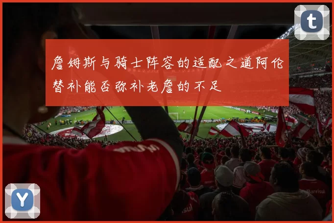詹姆斯与骑士阵容的适配之道阿伦替补能否弥补老詹的不足